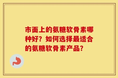 市面上的氨糖软骨素哪种好？如何选择最适合的氨糖软骨素产品？