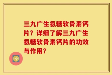 三九广生氨糖软骨素钙片？详细了解三九广生氨糖软骨素钙片的功效与作用？