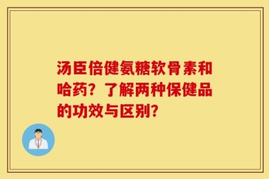 汤臣倍健氨糖软骨素和哈药？了解两种保健品的功效与区别？