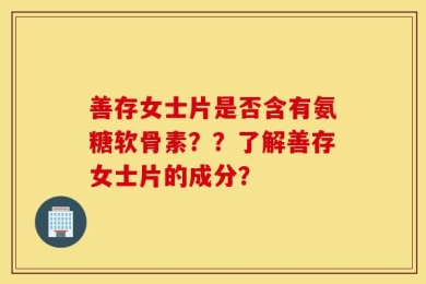 善存女士片是否含有氨糖软骨素？？了解善存女士片的成分？