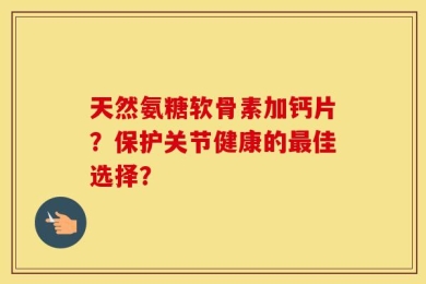 天然氨糖软骨素加钙片？保护关节健康的最佳选择？