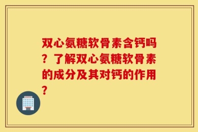 双心氨糖软骨素含钙吗？了解双心氨糖软骨素的成分及其对钙的作用？