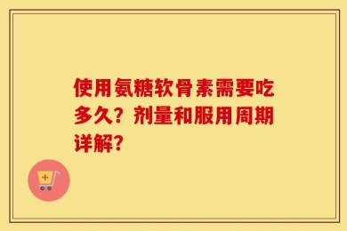 使用氨糖软骨素需要吃多久？剂量和服用周期详解？