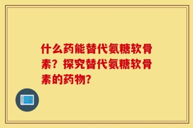 什么药能替代氨糖软骨素？探究替代氨糖软骨素的药物？