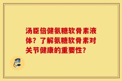 汤臣倍健氨糖软骨素液体？了解氨糖软骨素对关节健康的重要性？