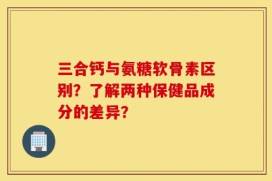 三合钙与氨糖软骨素区别？了解两种保健品成分的差异？