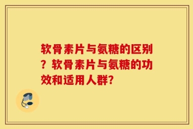 软骨素片与氨糖的区别？软骨素片与氨糖的功效和适用人群？