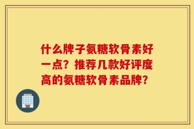 什么牌子氨糖软骨素好一点？推荐几款好评度高的氨糖软骨素品牌？