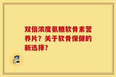 双倍浓度氨糖软骨素营养片？关于软骨保健的新选择？