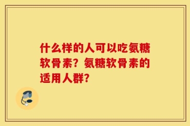 什么样的人可以吃氨糖软骨素？氨糖软骨素的适用人群？