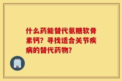 什么药能替代氨糖软骨素钙？寻找适合关节疾病的替代药物？