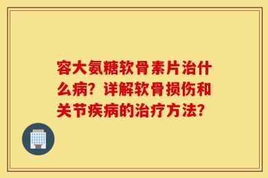 容大氨糖软骨素片治什么病？详解软骨损伤和关节疾病的治疗方法？