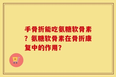 手骨折能吃氨糖软骨素？氨糖软骨素在骨折康复中的作用？