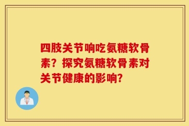 四肢关节响吃氨糖软骨素？探究氨糖软骨素对关节健康的影响？