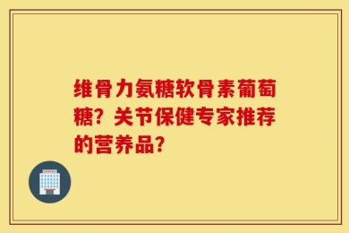 维骨力氨糖软骨素葡萄糖？关节保健专家推荐的营养品？