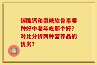 碳酸钙和氨糖软骨素哪种好中老年吃那个好？对比分析两种营养品的优劣？