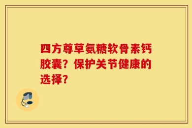 四方尊草氨糖软骨素钙胶囊？保护关节健康的选择？