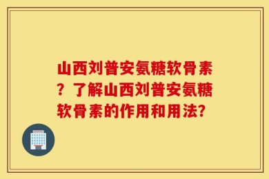 山西刘普安氨糖软骨素？了解山西刘普安氨糖软骨素的作用和用法？