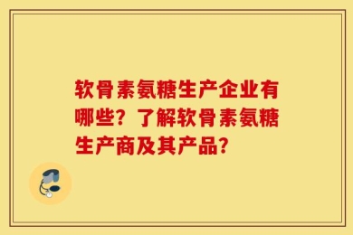 软骨素氨糖生产企业有哪些？了解软骨素氨糖生产商及其产品？