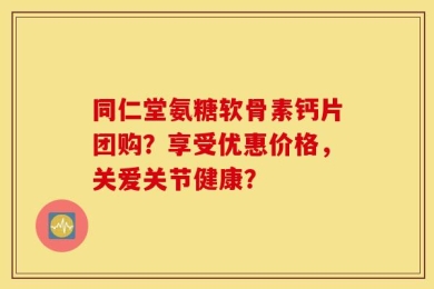 同仁堂氨糖软骨素钙片团购？享受优惠价格，关爱关节健康？