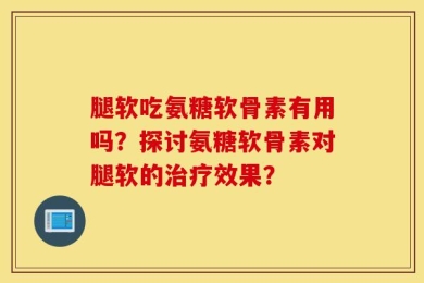 腿软吃氨糖软骨素有用吗？探讨氨糖软骨素对腿软的治疗效果？