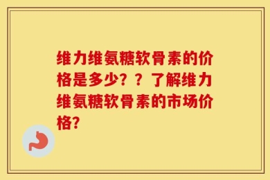 维力维氨糖软骨素的价格是多少？？了解维力维氨糖软骨素的市场价格？