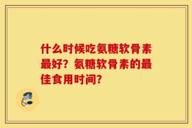 什么时候吃氨糖软骨素最好？氨糖软骨素的最佳食用时间？