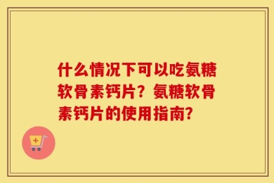 什么情况下可以吃氨糖软骨素钙片？氨糖软骨素钙片的使用指南？