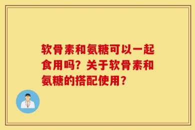 软骨素和氨糖可以一起食用吗？关于软骨素和氨糖的搭配使用？