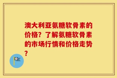 澳大利亚氨糖软骨素的价格？了解氨糖软骨素的市场行情和价格走势？