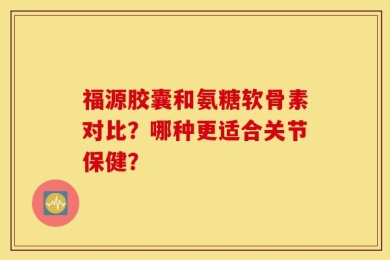 福源胶囊和氨糖软骨素对比？哪种更适合关节保健？