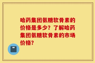 哈药集团氨糖软骨素的价格是多少？了解哈药集团氨糖软骨素的市场价格？