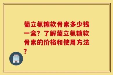 葡立氨糖软骨素多少钱一盒？了解葡立氨糖软骨素的价格和使用方法？