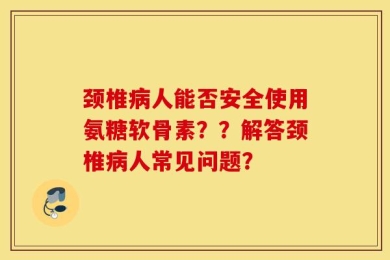 颈椎病人能否安全使用氨糖软骨素？？解答颈椎病人常见问题？