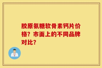 胶原氨糖软骨素钙片价格？市面上的不同品牌对比？