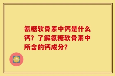 氨糖软骨素中钙是什么钙？了解氨糖软骨素中所含的钙成分？