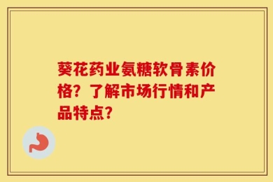 葵花药业氨糖软骨素价格？了解市场行情和产品特点？