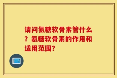 请问氨糖软骨素管什么？氨糖软骨素的作用和适用范围？