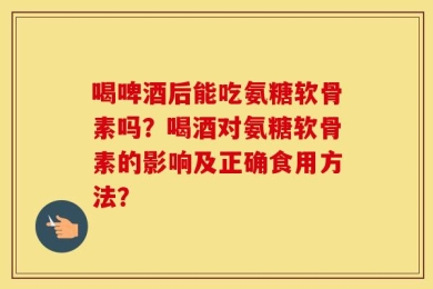 喝啤酒后能吃氨糖软骨素吗？喝酒对氨糖软骨素的影响及正确食用方法？