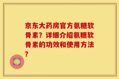 京东大药房官方氨糖软骨素？详细介绍氨糖软骨素的功效和使用方法？