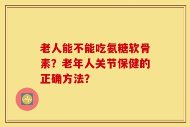 老人能不能吃氨糖软骨素？老年人关节保健的正确方法？