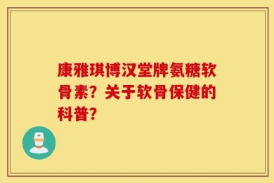 康雅琪博汉堂牌氨糖软骨素？关于软骨保健的科普？