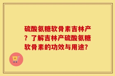 硫酸氨糖软骨素吉林产？了解吉林产硫酸氨糖软骨素的功效与用途？