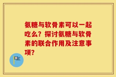 氨糖与软骨素可以一起吃么？探讨氨糖与软骨素的联合作用及注意事项？