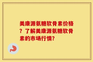 美康源氨糖软骨素价格？了解美康源氨糖软骨素的市场行情？