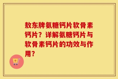 敖东牌氨糖钙片软骨素钙片？详解氨糖钙片与软骨素钙片的功效与作用？