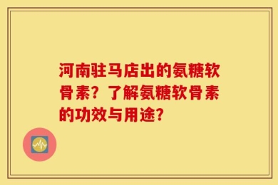 河南驻马店出的氨糖软骨素？了解氨糖软骨素的功效与用途？