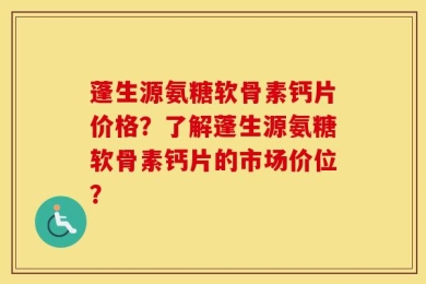 蓬生源氨糖软骨素钙片价格？了解蓬生源氨糖软骨素钙片的市场价位？