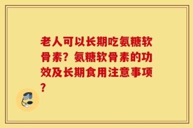 老人可以长期吃氨糖软骨素？氨糖软骨素的功效及长期食用注意事项？