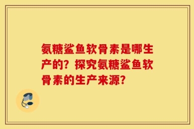 氨糖鲨鱼软骨素是哪生产的？探究氨糖鲨鱼软骨素的生产来源？